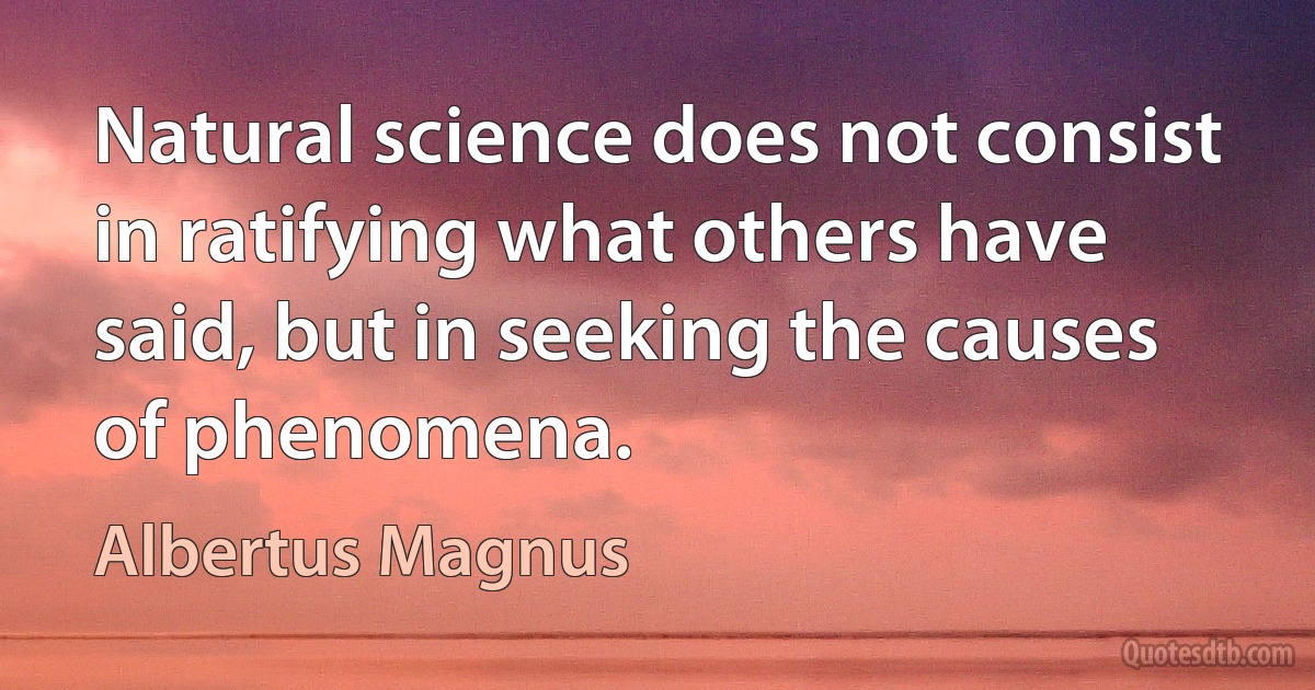 Natural science does not consist in ratifying what others have said, but in seeking the causes of phenomena. (Albertus Magnus)