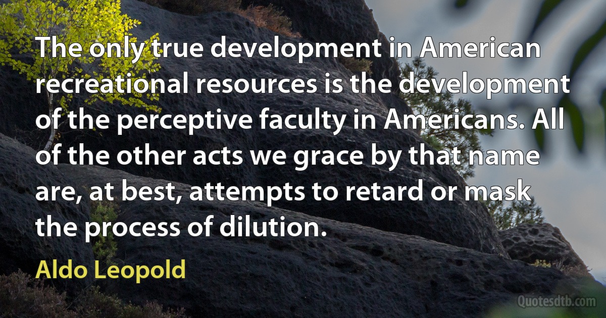 The only true development in American recreational resources is the development of the perceptive faculty in Americans. All of the other acts we grace by that name are, at best, attempts to retard or mask the process of dilution. (Aldo Leopold)