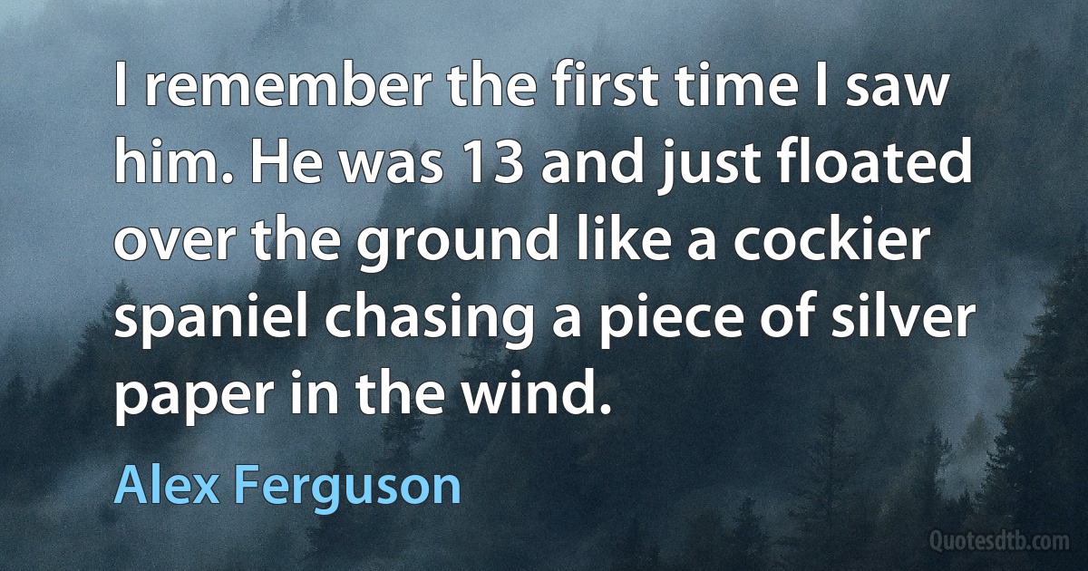 I remember the first time I saw him. He was 13 and just floated over the ground like a cockier spaniel chasing a piece of silver paper in the wind. (Alex Ferguson)