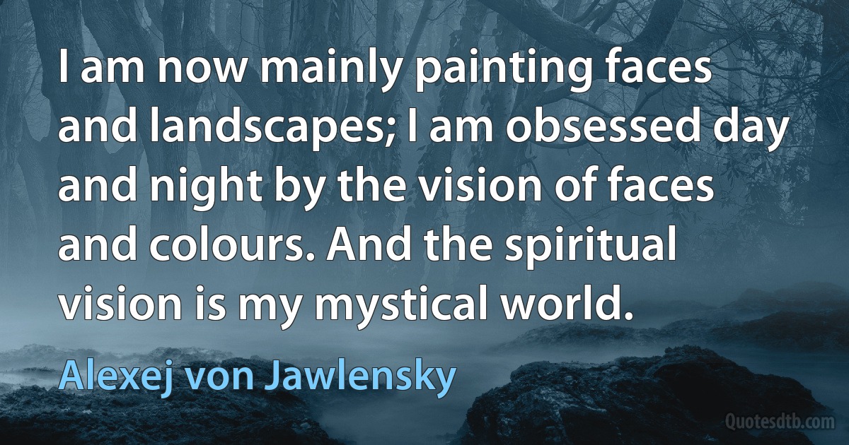 I am now mainly painting faces and landscapes; I am obsessed day and night by the vision of faces and colours. And the spiritual vision is my mystical world. (Alexej von Jawlensky)