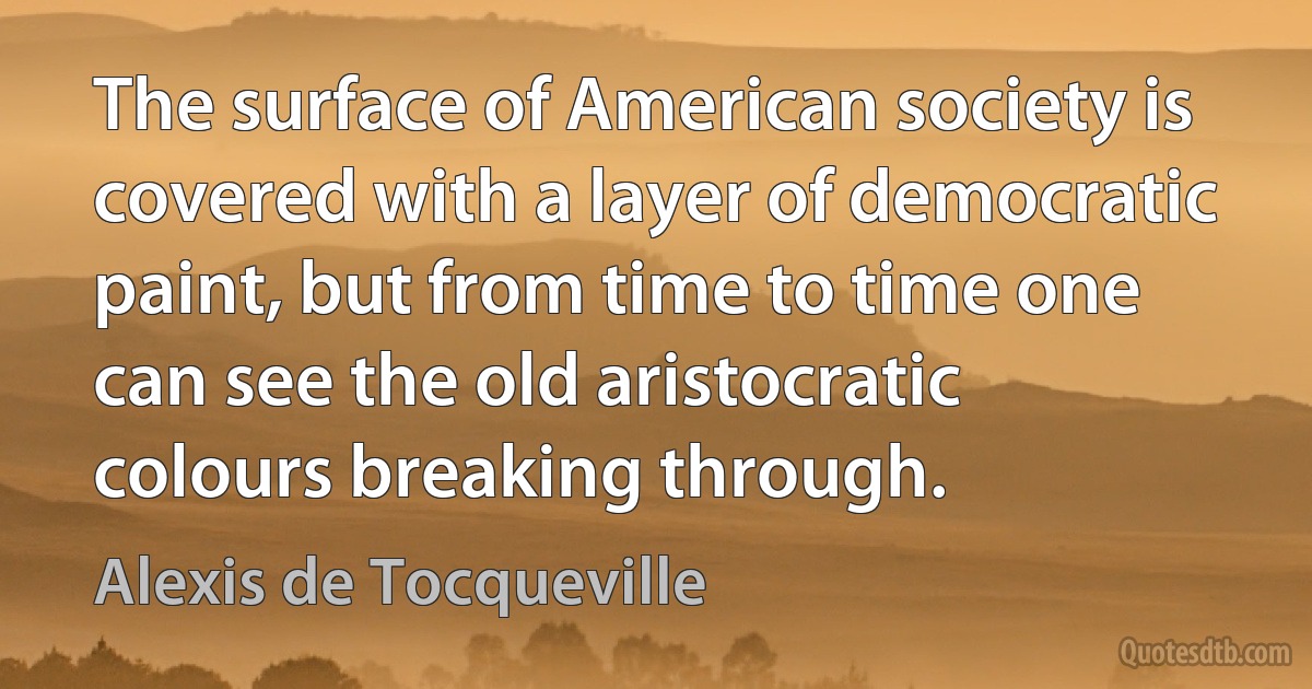 The surface of American society is covered with a layer of democratic paint, but from time to time one can see the old aristocratic colours breaking through. (Alexis de Tocqueville)