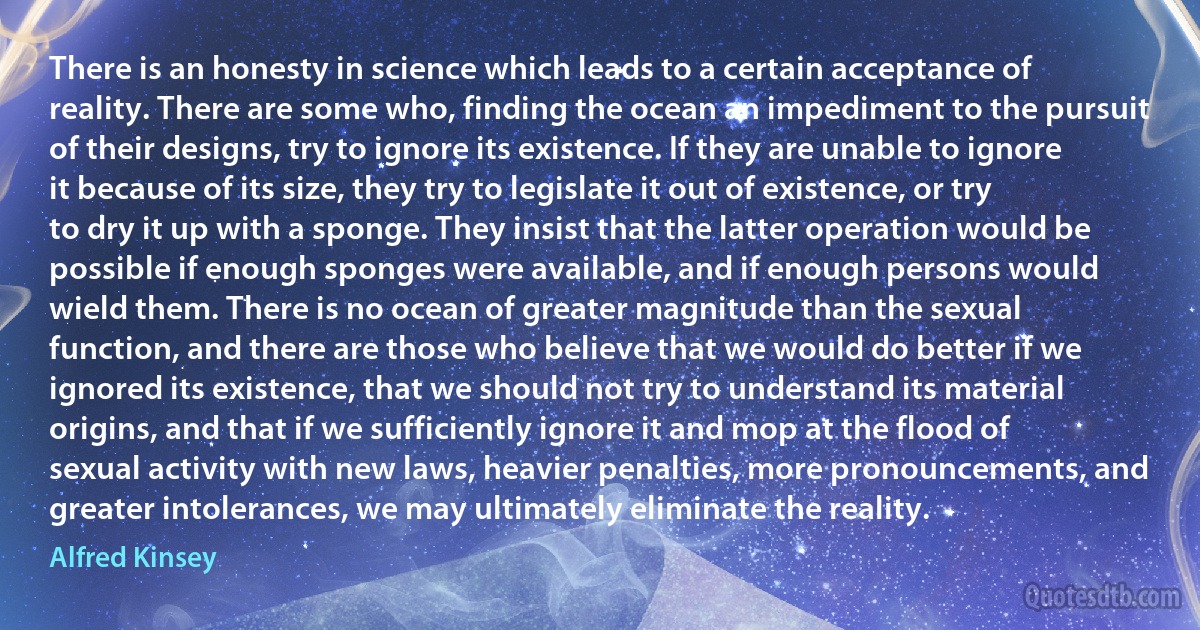 There is an honesty in science which leads to a certain acceptance of reality. There are some who, finding the ocean an impediment to the pursuit of their designs, try to ignore its existence. If they are unable to ignore it because of its size, they try to legislate it out of existence, or try to dry it up with a sponge. They insist that the latter operation would be possible if enough sponges were available, and if enough persons would wield them. There is no ocean of greater magnitude than the sexual function, and there are those who believe that we would do better if we ignored its existence, that we should not try to understand its material origins, and that if we sufficiently ignore it and mop at the flood of sexual activity with new laws, heavier penalties, more pronouncements, and greater intolerances, we may ultimately eliminate the reality. (Alfred Kinsey)