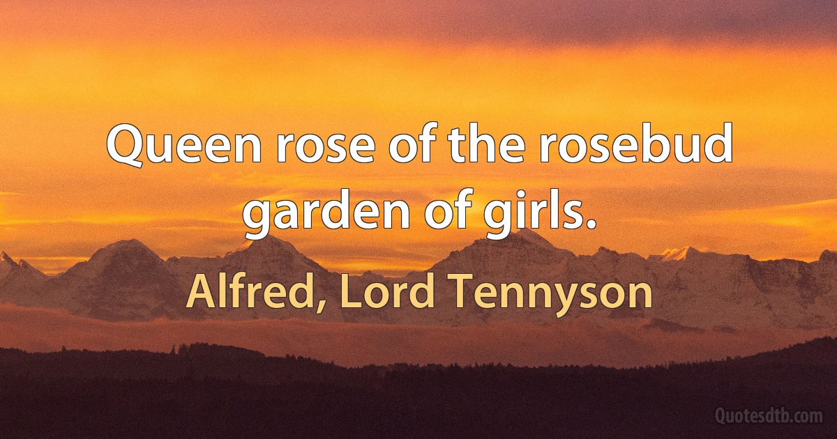 Queen rose of the rosebud garden of girls. (Alfred, Lord Tennyson)