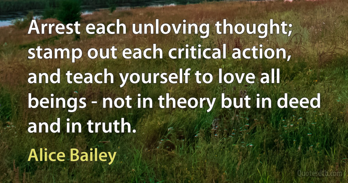 Arrest each unloving thought; stamp out each critical action, and teach yourself to love all beings - not in theory but in deed and in truth. (Alice Bailey)