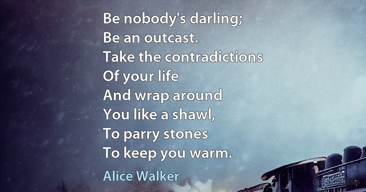 Be nobody's darling;
Be an outcast.
Take the contradictions
Of your life
And wrap around
You like a shawl,
To parry stones
To keep you warm. (Alice Walker)