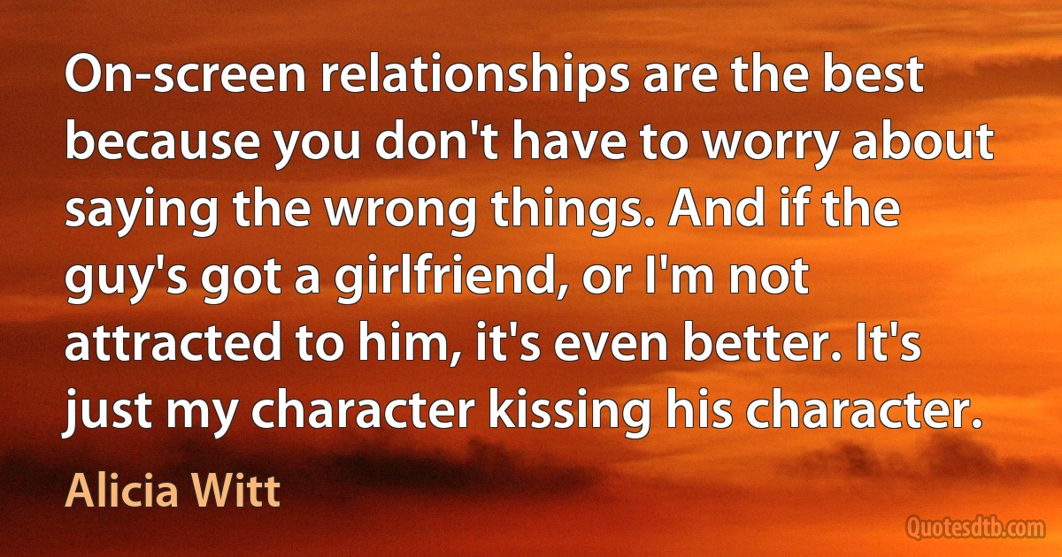 On-screen relationships are the best because you don't have to worry about saying the wrong things. And if the guy's got a girlfriend, or I'm not attracted to him, it's even better. It's just my character kissing his character. (Alicia Witt)