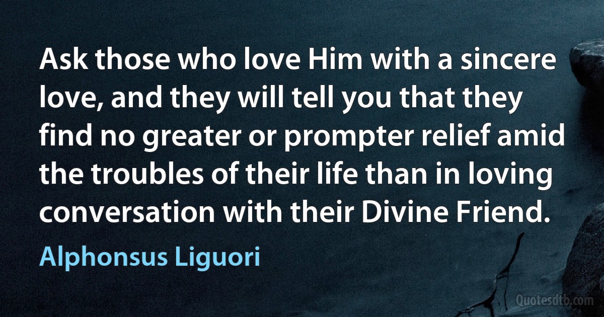 Ask those who love Him with a sincere love, and they will tell you that they find no greater or prompter relief amid the troubles of their life than in loving conversation with their Divine Friend. (Alphonsus Liguori)