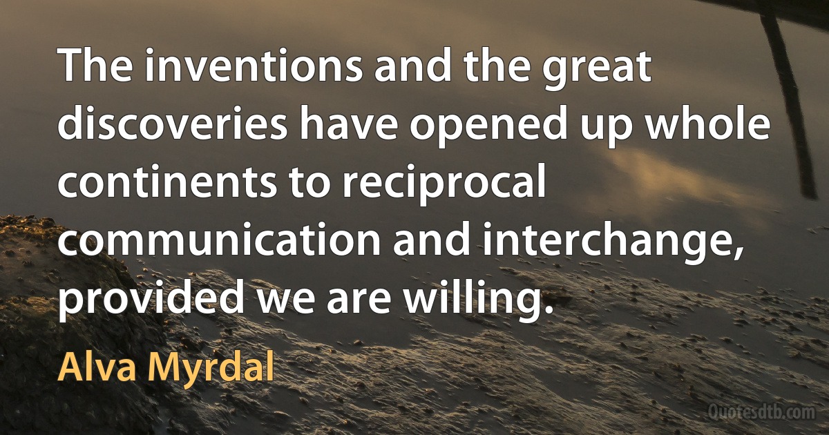 The inventions and the great discoveries have opened up whole continents to reciprocal communication and interchange, provided we are willing. (Alva Myrdal)