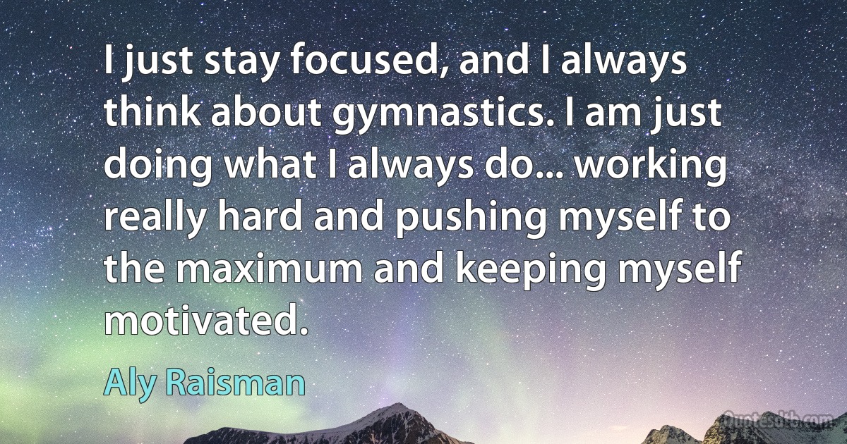 I just stay focused, and I always think about gymnastics. I am just doing what I always do... working really hard and pushing myself to the maximum and keeping myself motivated. (Aly Raisman)