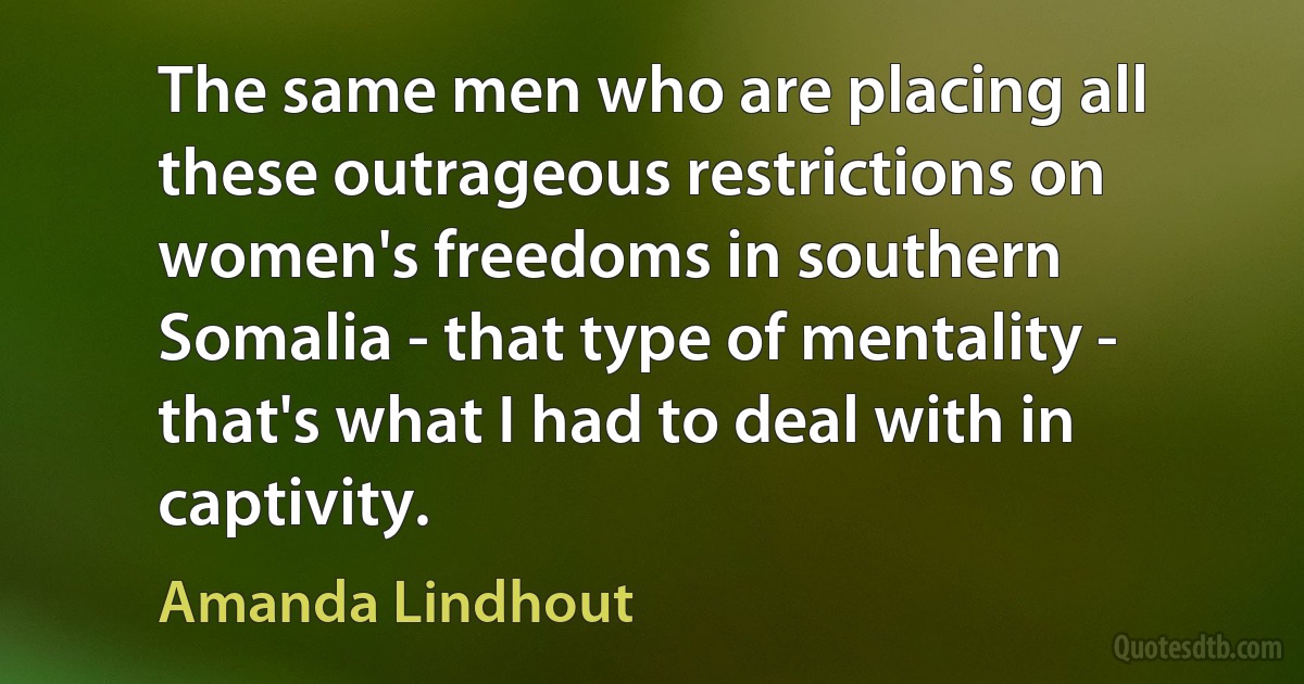 The same men who are placing all these outrageous restrictions on women's freedoms in southern Somalia - that type of mentality - that's what I had to deal with in captivity. (Amanda Lindhout)