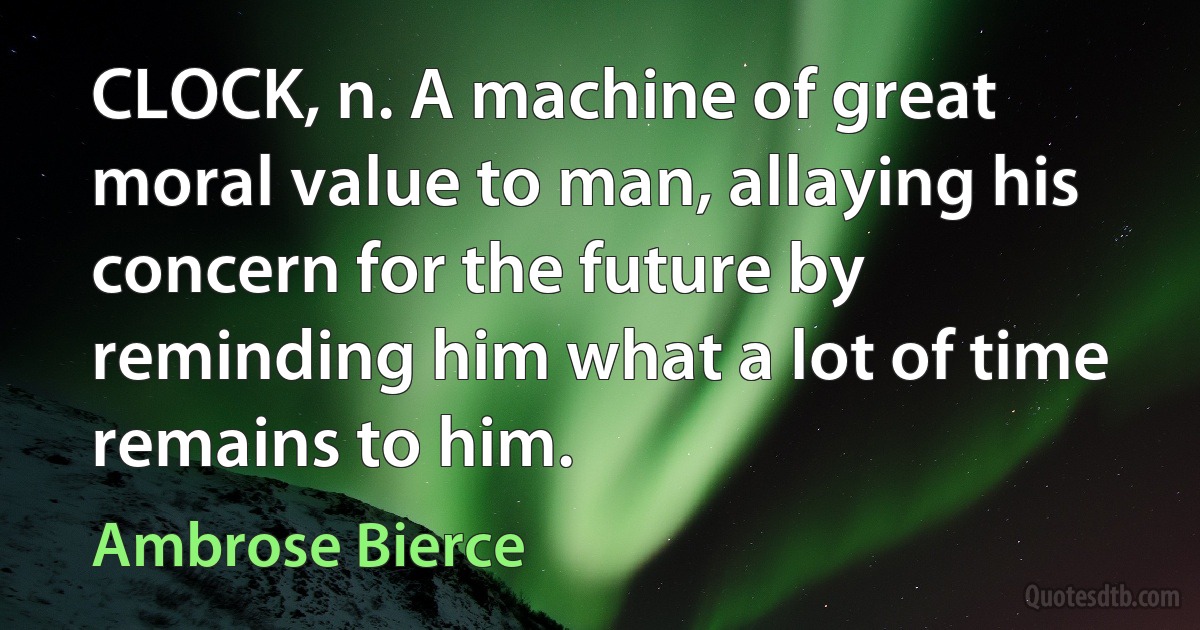 CLOCK, n. A machine of great moral value to man, allaying his concern for the future by reminding him what a lot of time remains to him. (Ambrose Bierce)