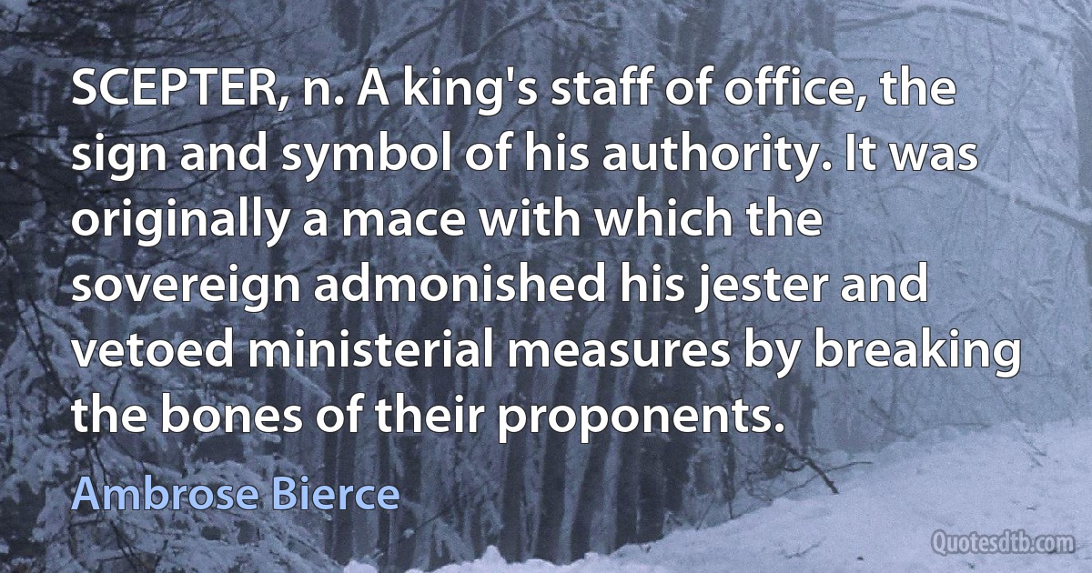 SCEPTER, n. A king's staff of office, the sign and symbol of his authority. It was originally a mace with which the sovereign admonished his jester and vetoed ministerial measures by breaking the bones of their proponents. (Ambrose Bierce)