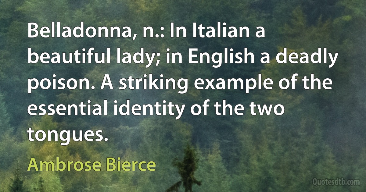 Belladonna, n.: In Italian a beautiful lady; in English a deadly poison. A striking example of the essential identity of the two tongues. (Ambrose Bierce)