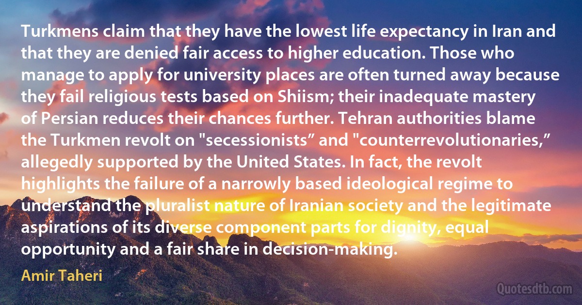 Turkmens claim that they have the lowest life expectancy in Iran and that they are denied fair access to higher education. Those who manage to apply for university places are often turned away because they fail religious tests based on Shiism; their inadequate mastery of Persian reduces their chances further. Tehran authorities blame the Turkmen revolt on "secessionists” and "counterrevolutionaries,” allegedly supported by the United States. In fact, the revolt highlights the failure of a narrowly based ideological regime to understand the pluralist nature of Iranian society and the legitimate aspirations of its diverse component parts for dignity, equal opportunity and a fair share in decision-making. (Amir Taheri)