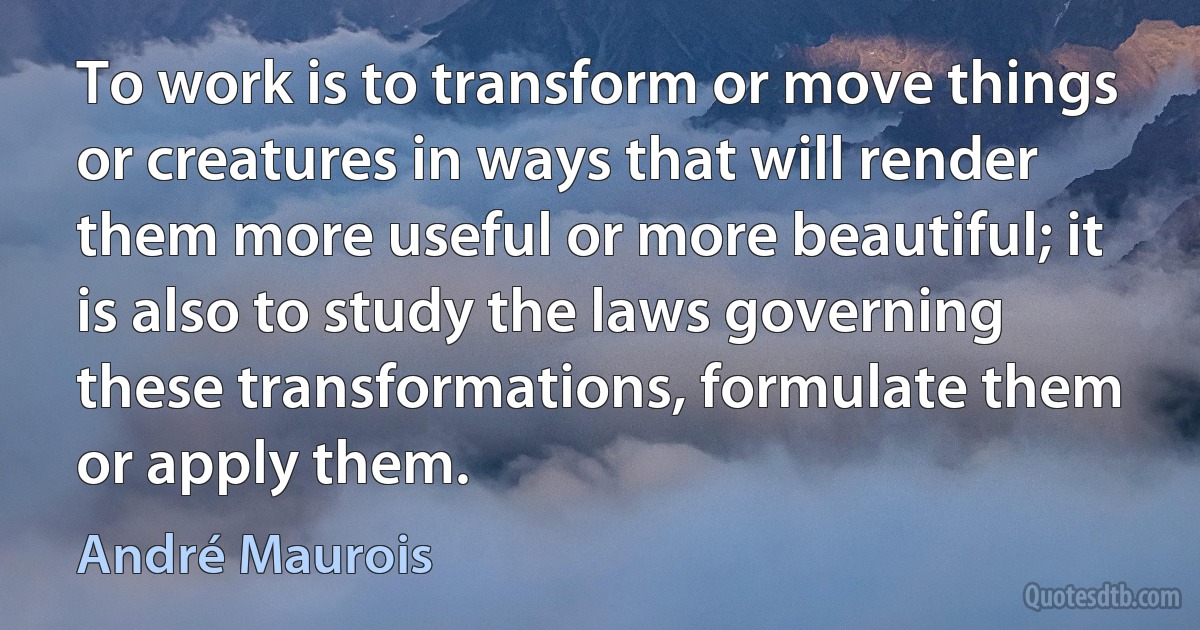 To work is to transform or move things or creatures in ways that will render them more useful or more beautiful; it is also to study the laws governing these transformations, formulate them or apply them. (André Maurois)