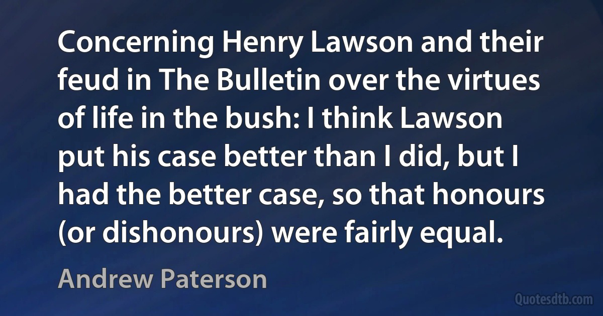 Concerning Henry Lawson and their feud in The Bulletin over the virtues of life in the bush: I think Lawson put his case better than I did, but I had the better case, so that honours (or dishonours) were fairly equal. (Andrew Paterson)