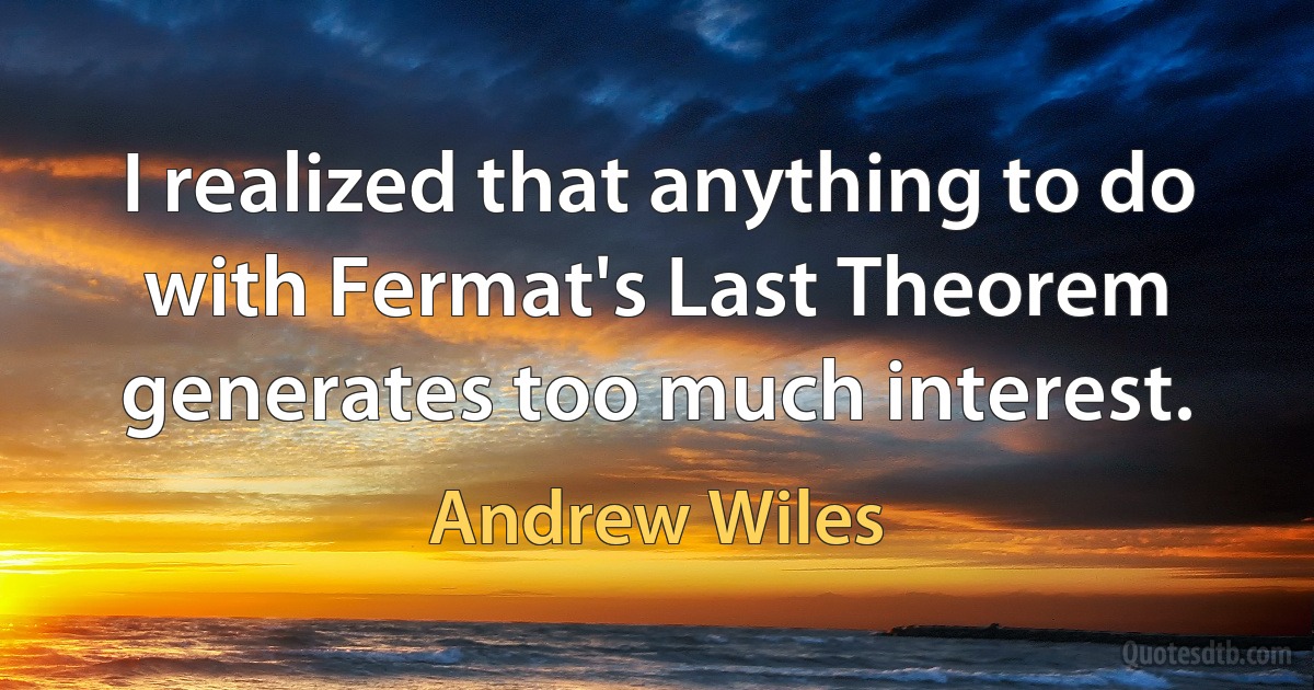 I realized that anything to do with Fermat's Last Theorem generates too much interest. (Andrew Wiles)