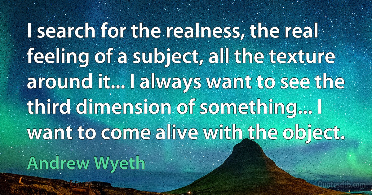 I search for the realness, the real feeling of a subject, all the texture around it... I always want to see the third dimension of something... I want to come alive with the object. (Andrew Wyeth)