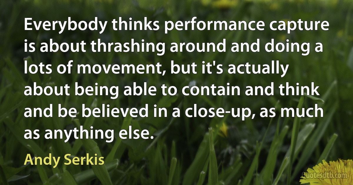 Everybody thinks performance capture is about thrashing around and doing a lots of movement, but it's actually about being able to contain and think and be believed in a close-up, as much as anything else. (Andy Serkis)