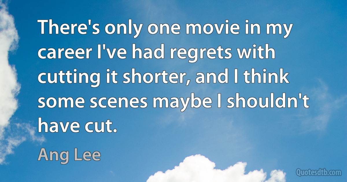 There's only one movie in my career I've had regrets with cutting it shorter, and I think some scenes maybe I shouldn't have cut. (Ang Lee)