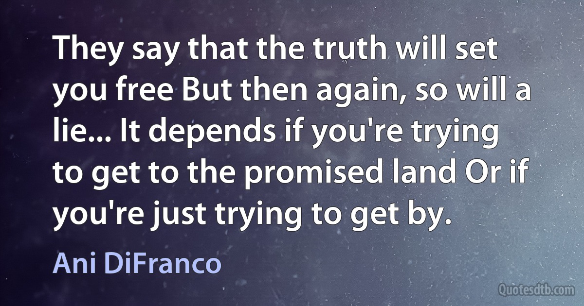 They say that the truth will set you free But then again, so will a lie... It depends if you're trying to get to the promised land Or if you're just trying to get by. (Ani DiFranco)