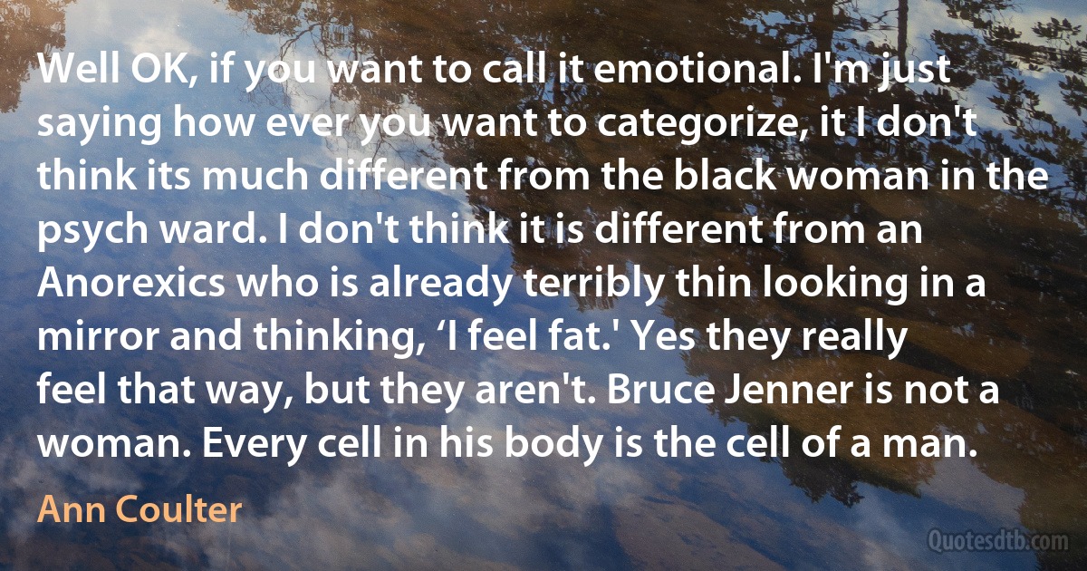 Well OK, if you want to call it emotional. I'm just saying how ever you want to categorize, it I don't think its much different from the black woman in the psych ward. I don't think it is different from an Anorexics who is already terribly thin looking in a mirror and thinking, ‘I feel fat.' Yes they really feel that way, but they aren't. Bruce Jenner is not a woman. Every cell in his body is the cell of a man. (Ann Coulter)