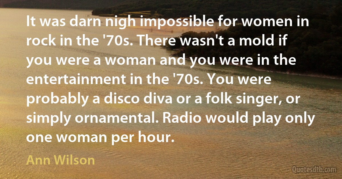 It was darn nigh impossible for women in rock in the '70s. There wasn't a mold if you were a woman and you were in the entertainment in the '70s. You were probably a disco diva or a folk singer, or simply ornamental. Radio would play only one woman per hour. (Ann Wilson)