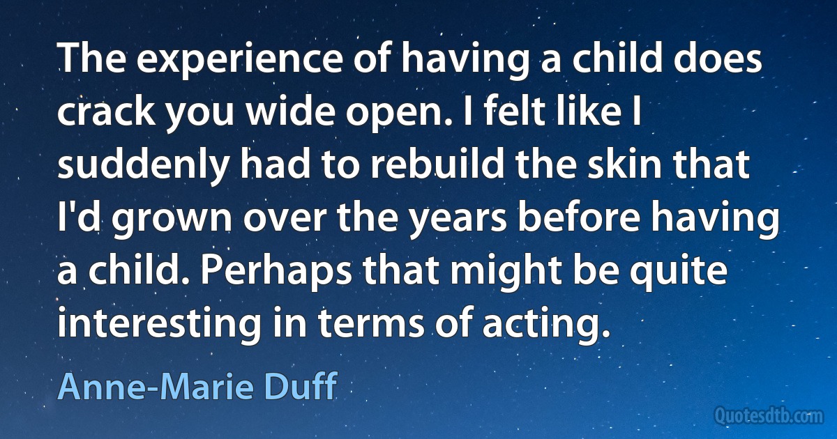 The experience of having a child does crack you wide open. I felt like I suddenly had to rebuild the skin that I'd grown over the years before having a child. Perhaps that might be quite interesting in terms of acting. (Anne-Marie Duff)