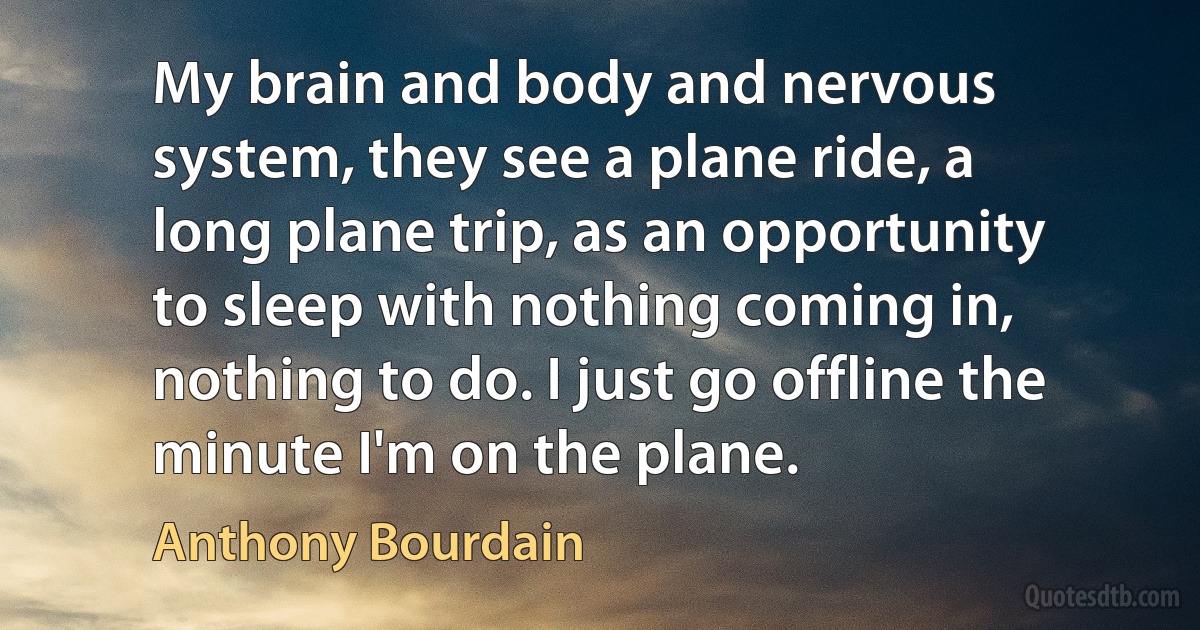 My brain and body and nervous system, they see a plane ride, a long plane trip, as an opportunity to sleep with nothing coming in, nothing to do. I just go offline the minute I'm on the plane. (Anthony Bourdain)