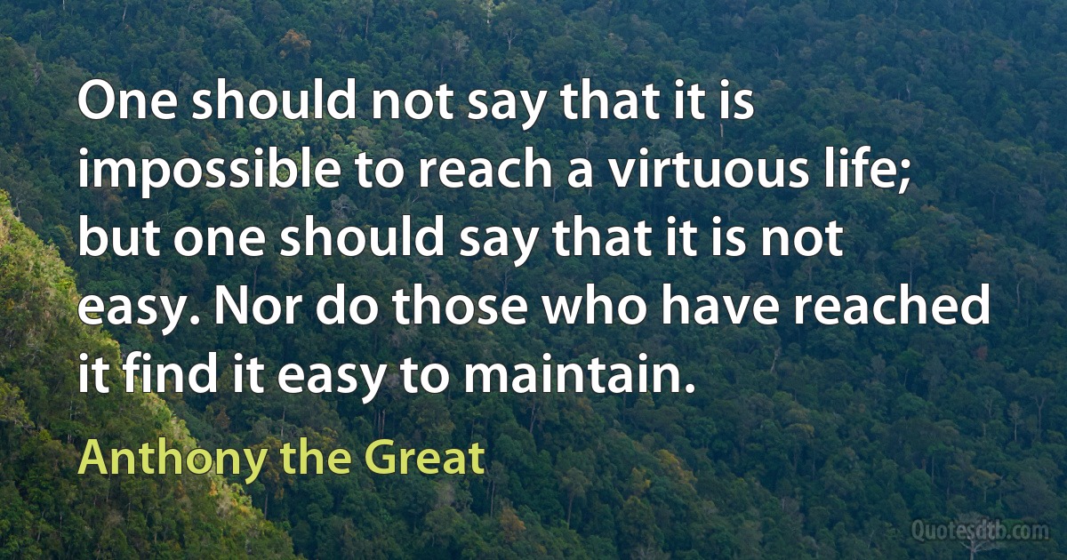 One should not say that it is impossible to reach a virtuous life; but one should say that it is not easy. Nor do those who have reached it find it easy to maintain. (Anthony the Great)