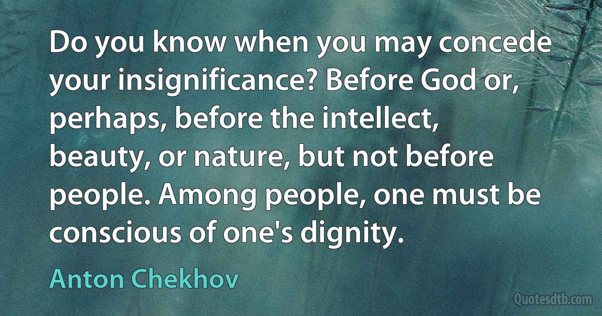 Do you know when you may concede your insignificance? Before God or, perhaps, before the intellect, beauty, or nature, but not before people. Among people, one must be conscious of one's dignity. (Anton Chekhov)