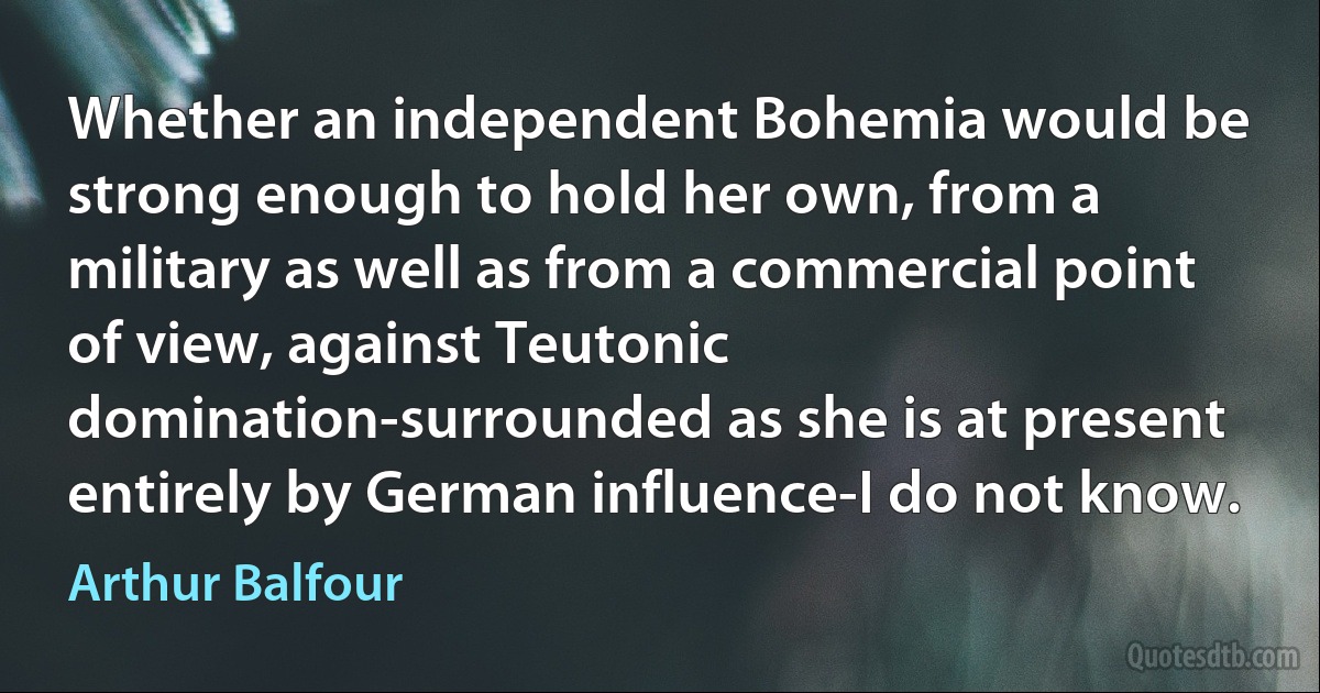 Whether an independent Bohemia would be strong enough to hold her own, from a military as well as from a commercial point of view, against Teutonic domination-surrounded as she is at present entirely by German influence-I do not know. (Arthur Balfour)