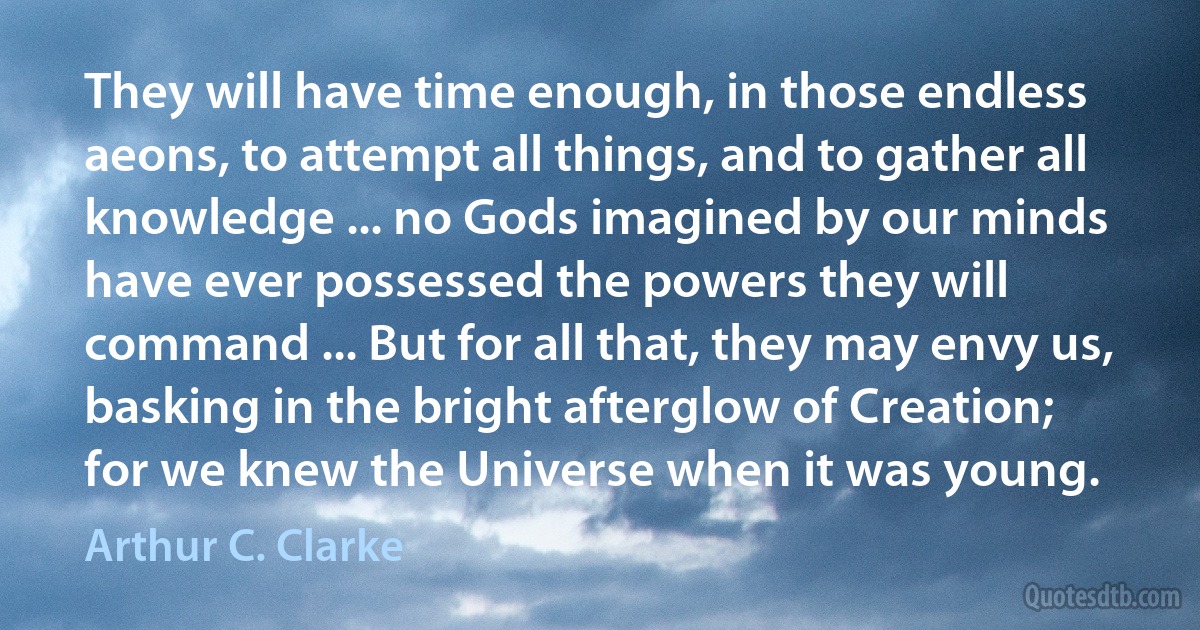 They will have time enough, in those endless aeons, to attempt all things, and to gather all knowledge ... no Gods imagined by our minds have ever possessed the powers they will command ... But for all that, they may envy us, basking in the bright afterglow of Creation; for we knew the Universe when it was young. (Arthur C. Clarke)