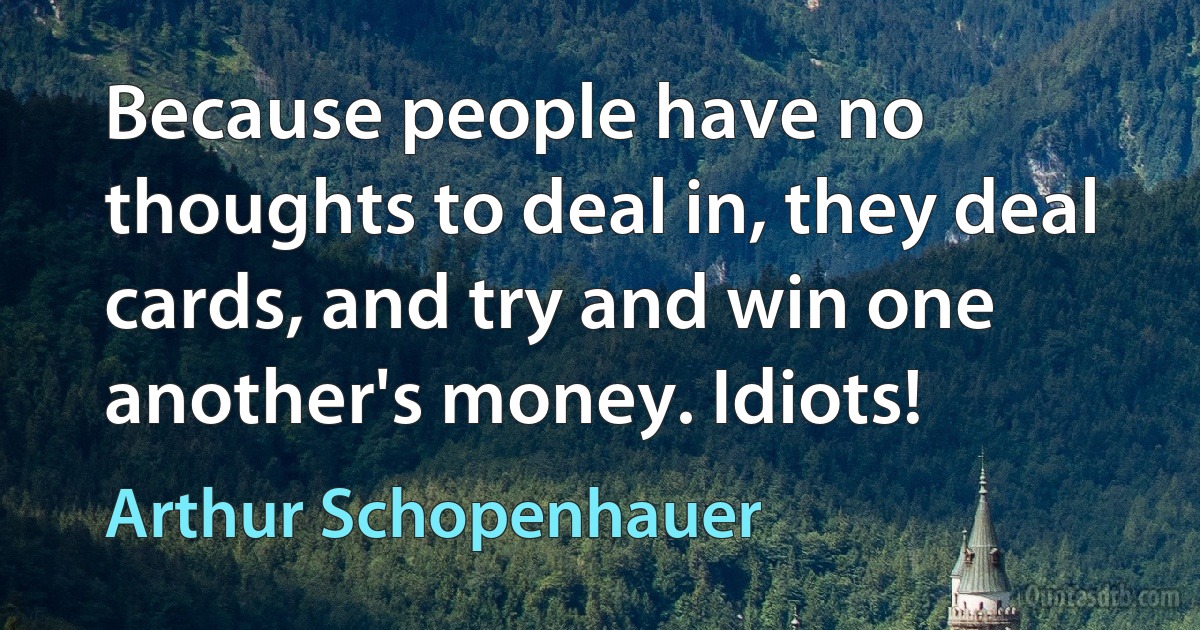 Because people have no thoughts to deal in, they deal cards, and try and win one another's money. Idiots! (Arthur Schopenhauer)