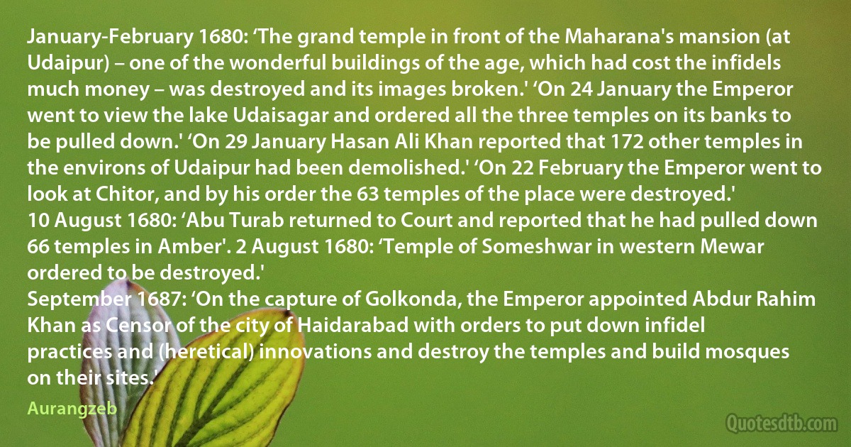 January-February 1680: ‘The grand temple in front of the Maharana's mansion (at Udaipur) – one of the wonderful buildings of the age, which had cost the infidels much money – was destroyed and its images broken.' ‘On 24 January the Emperor went to view the lake Udaisagar and ordered all the three temples on its banks to be pulled down.' ‘On 29 January Hasan Ali Khan reported that 172 other temples in the environs of Udaipur had been demolished.' ‘On 22 February the Emperor went to look at Chitor, and by his order the 63 temples of the place were destroyed.'
10 August 1680: ‘Abu Turab returned to Court and reported that he had pulled down 66 temples in Amber'. 2 August 1680: ‘Temple of Someshwar in western Mewar ordered to be destroyed.'
September 1687: ‘On the capture of Golkonda, the Emperor appointed Abdur Rahim Khan as Censor of the city of Haidarabad with orders to put down infidel practices and (heretical) innovations and destroy the temples and build mosques on their sites.' (Aurangzeb)