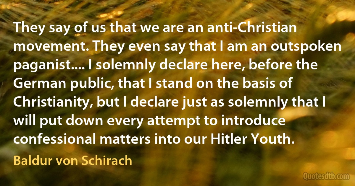 They say of us that we are an anti-Christian movement. They even say that I am an outspoken paganist.... I solemnly declare here, before the German public, that I stand on the basis of Christianity, but I declare just as solemnly that I will put down every attempt to introduce confessional matters into our Hitler Youth. (Baldur von Schirach)