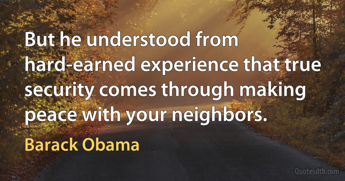 But he understood from hard-earned experience that true security comes through making peace with your neighbors. (Barack Obama)