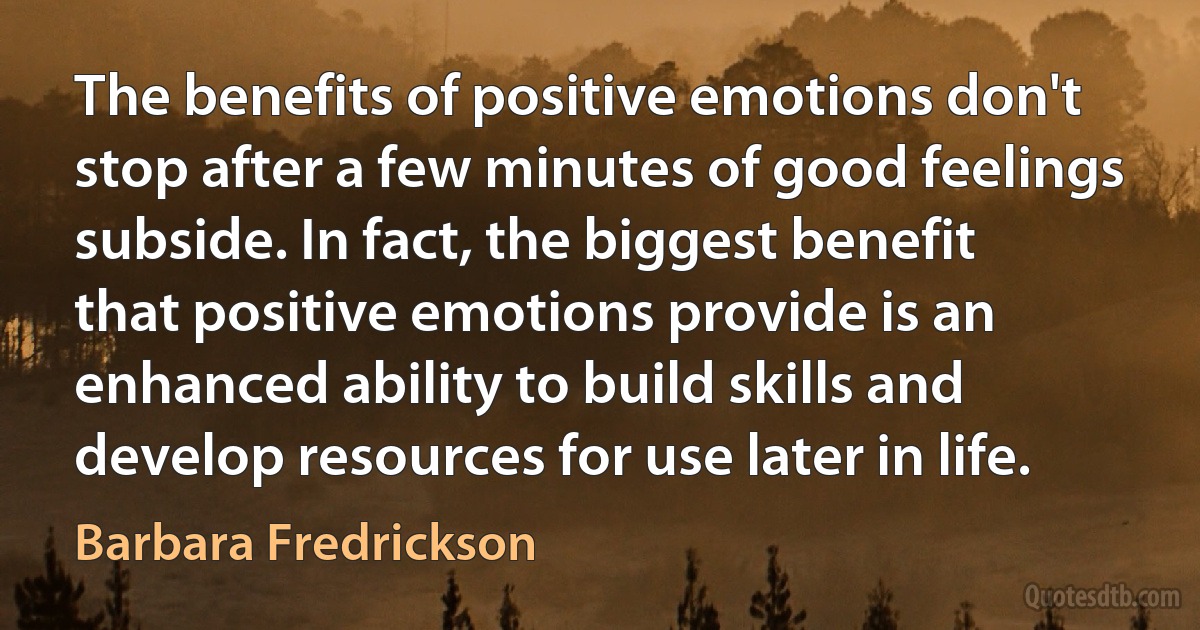 The benefits of positive emotions don't stop after a few minutes of good feelings subside. In fact, the biggest benefit that positive emotions provide is an enhanced ability to build skills and develop resources for use later in life. (Barbara Fredrickson)