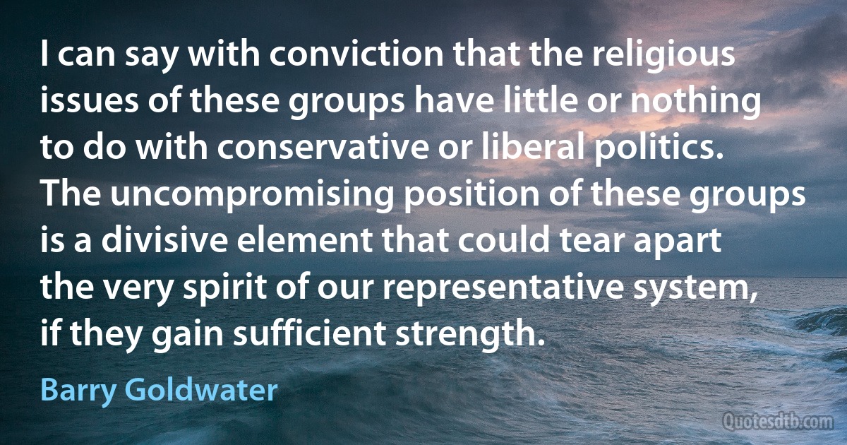 I can say with conviction that the religious issues of these groups have little or nothing to do with conservative or liberal politics.
The uncompromising position of these groups is a divisive element that could tear apart the very spirit of our representative system, if they gain sufficient strength. (Barry Goldwater)