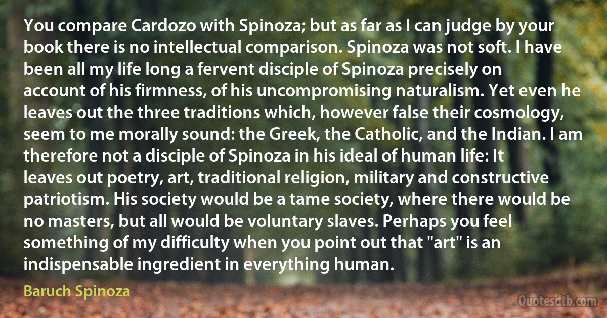 You compare Cardozo with Spinoza; but as far as I can judge by your book there is no intellectual comparison. Spinoza was not soft. I have been all my life long a fervent disciple of Spinoza precisely on account of his firmness, of his uncompromising naturalism. Yet even he leaves out the three traditions which, however false their cosmology, seem to me morally sound: the Greek, the Catholic, and the Indian. I am therefore not a disciple of Spinoza in his ideal of human life: It leaves out poetry, art, traditional religion, military and constructive patriotism. His society would be a tame society, where there would be no masters, but all would be voluntary slaves. Perhaps you feel something of my difficulty when you point out that "art" is an indispensable ingredient in everything human. (Baruch Spinoza)