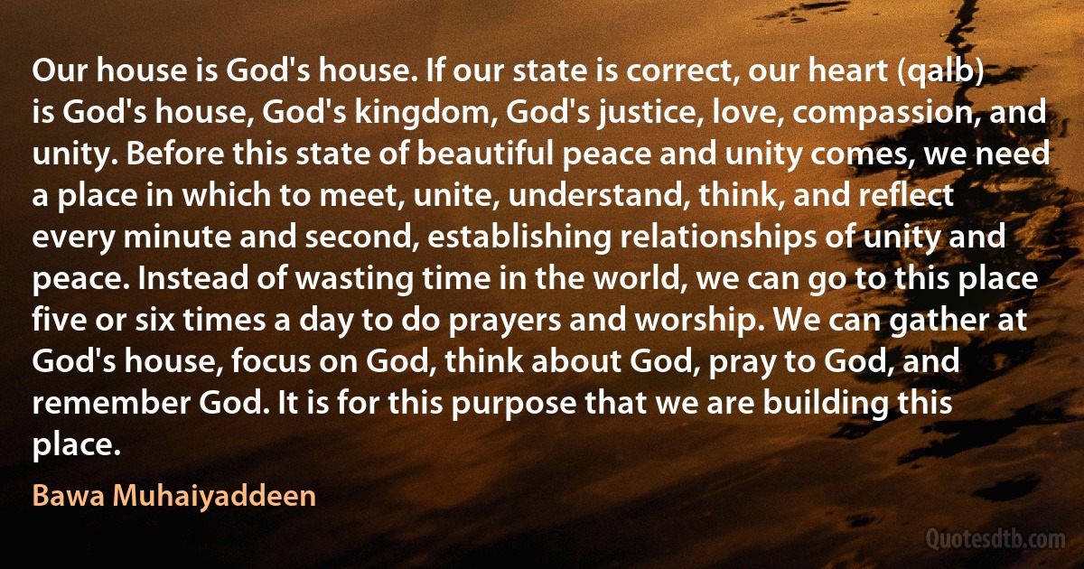 Our house is God's house. If our state is correct, our heart (qalb) is God's house, God's kingdom, God's justice, love, compassion, and unity. Before this state of beautiful peace and unity comes, we need a place in which to meet, unite, understand, think, and reflect every minute and second, establishing relationships of unity and peace. Instead of wasting time in the world, we can go to this place five or six times a day to do prayers and worship. We can gather at God's house, focus on God, think about God, pray to God, and remember God. It is for this purpose that we are building this place. (Bawa Muhaiyaddeen)