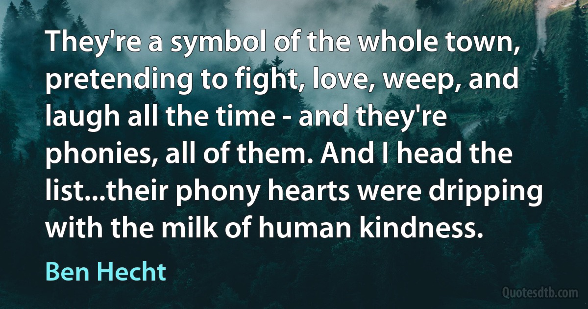 They're a symbol of the whole town, pretending to fight, love, weep, and laugh all the time - and they're phonies, all of them. And I head the list...their phony hearts were dripping with the milk of human kindness. (Ben Hecht)