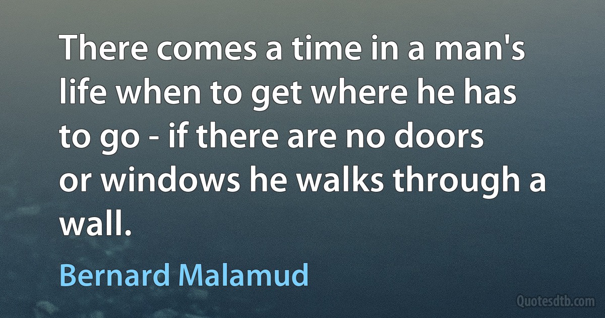 There comes a time in a man's life when to get where he has to go - if there are no doors or windows he walks through a wall. (Bernard Malamud)