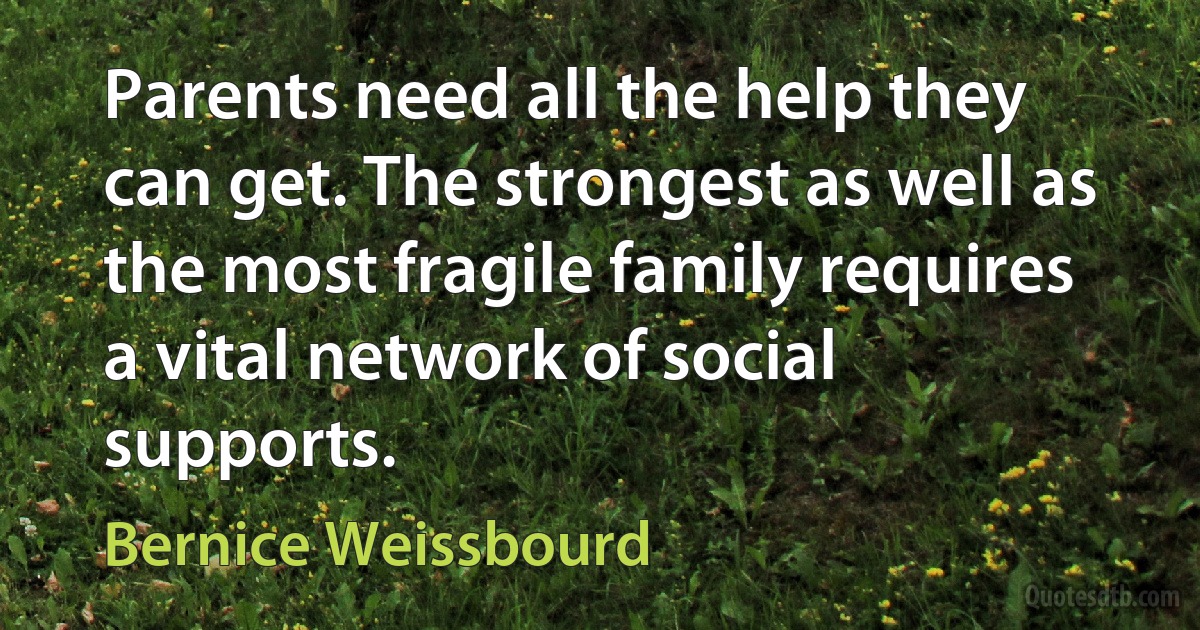 Parents need all the help they can get. The strongest as well as the most fragile family requires a vital network of social supports. (Bernice Weissbourd)