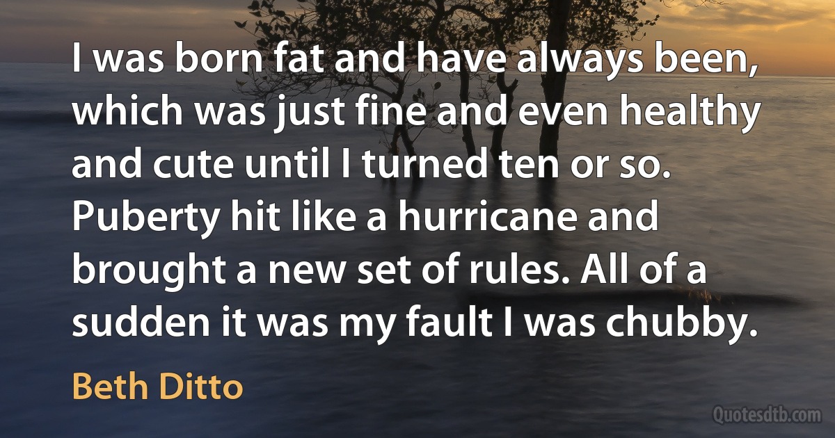 I was born fat and have always been, which was just fine and even healthy and cute until I turned ten or so. Puberty hit like a hurricane and brought a new set of rules. All of a sudden it was my fault I was chubby. (Beth Ditto)