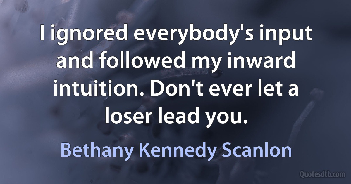 I ignored everybody's input and followed my inward intuition. Don't ever let a loser lead you. (Bethany Kennedy Scanlon)