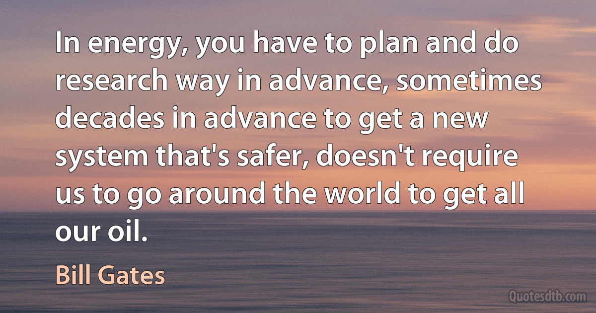 In energy, you have to plan and do research way in advance, sometimes decades in advance to get a new system that's safer, doesn't require us to go around the world to get all our oil. (Bill Gates)