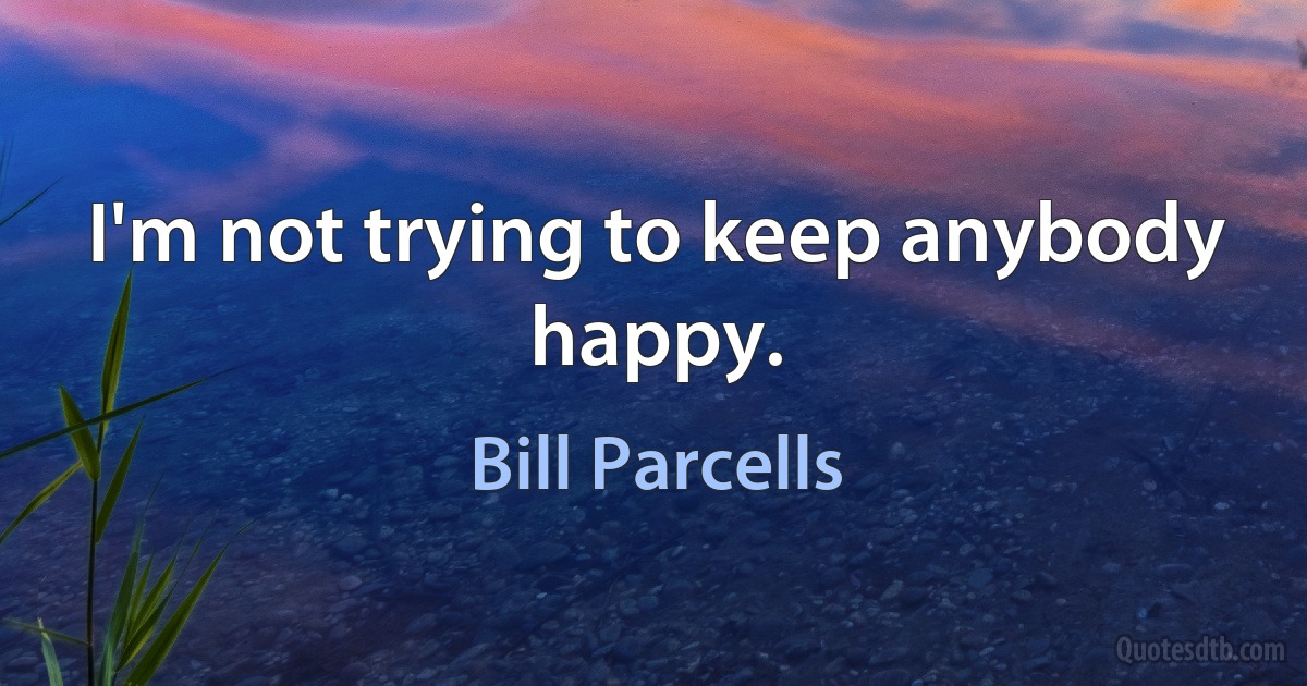 I'm not trying to keep anybody happy. (Bill Parcells)