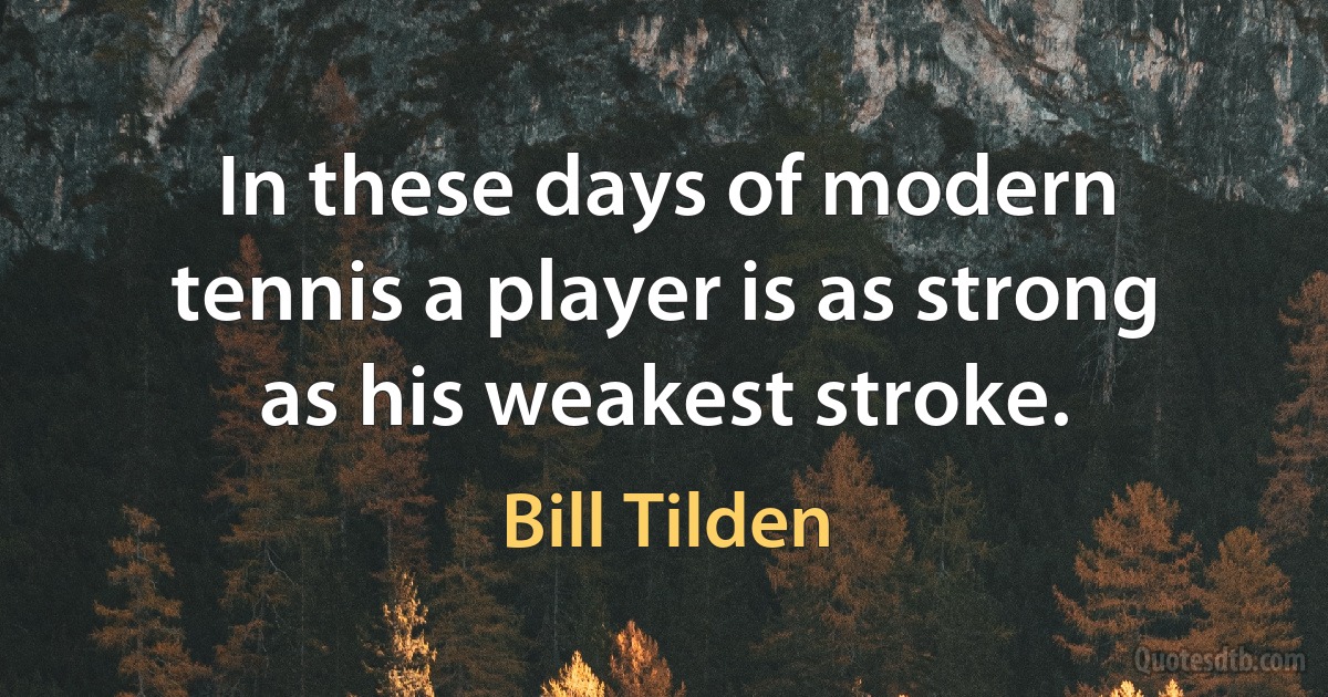 In these days of modern tennis a player is as strong as his weakest stroke. (Bill Tilden)