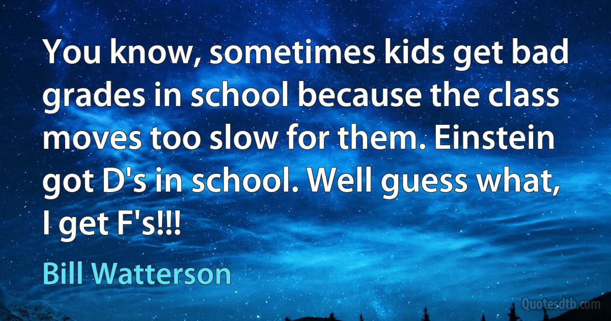 You know, sometimes kids get bad grades in school because the class moves too slow for them. Einstein got D's in school. Well guess what, I get F's!!! (Bill Watterson)